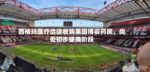 西格玛医疗洽谈收购英国博姿药房	，尚处初步磋商阶段-第2张图片