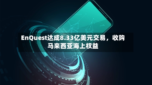 EnQuest达成8.33亿美元交易，收购马来西亚海上权益-第2张图片