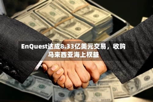EnQuest达成8.33亿美元交易	，收购马来西亚海上权益-第3张图片
