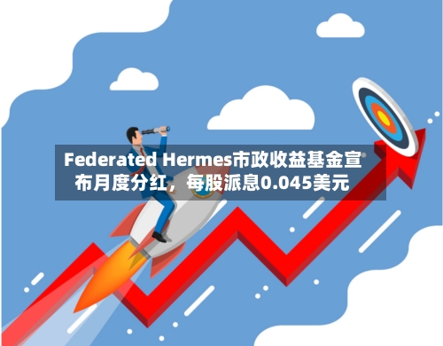 Federated Hermes市政收益基金宣布月度分红，每股派息0.045美元