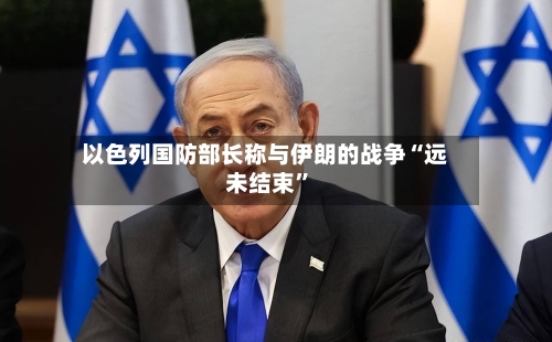 以色列国防部长称与伊朗的战争“远未结束”