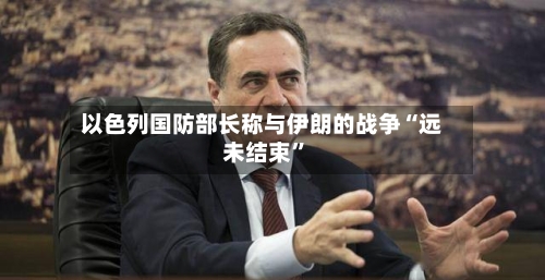 以色列国防部长称与伊朗的战争“远未结束	”-第2张图片