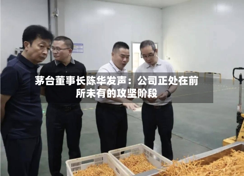 茅台董事长陈华发声：公司正处在前所未有的攻坚阶段-第2张图片