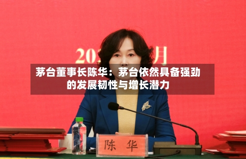茅台董事长陈华:茅台依然具备强劲的发展韧性与增长潜力-第3张图片